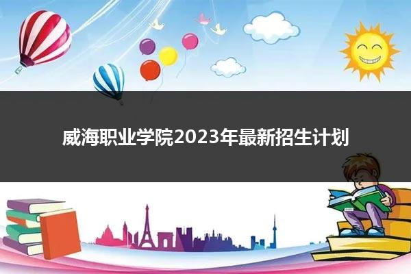 威海職業學院2023年最新招生計劃_山東職校招生網