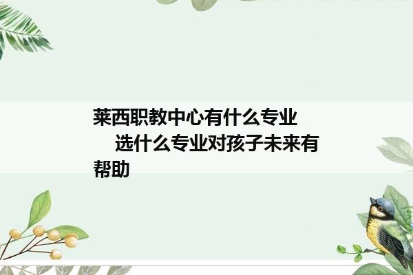 莱西职教中心有什么专业        选什么专业对孩子未来有帮助