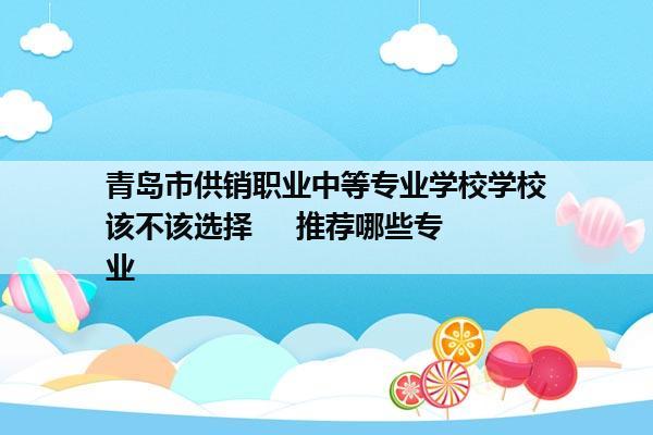 青岛市供销职业中等专业学校学校该不该选择     推荐哪些专业