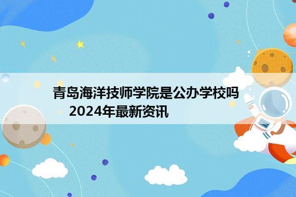 青岛海洋技师学院是公办学校吗     2024年最新资讯