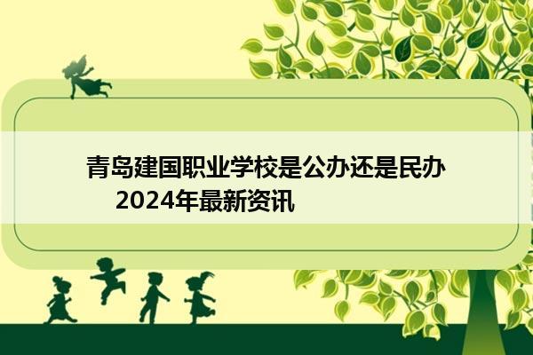 青岛建国职业学校是公办还是民办    2024年最新资讯