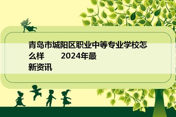 青岛市城阳区职业中等专业学校怎么样       2024年最新资讯                  