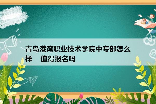 青岛港湾职业技术学院中专部怎么样    值得报名吗