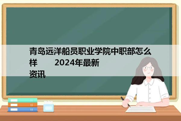 青岛远洋船员职业学院中职部怎么样       2024年最新资讯