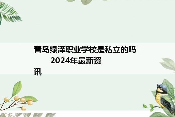 青岛绿泽职业学校是私立的吗         2024年最新资讯