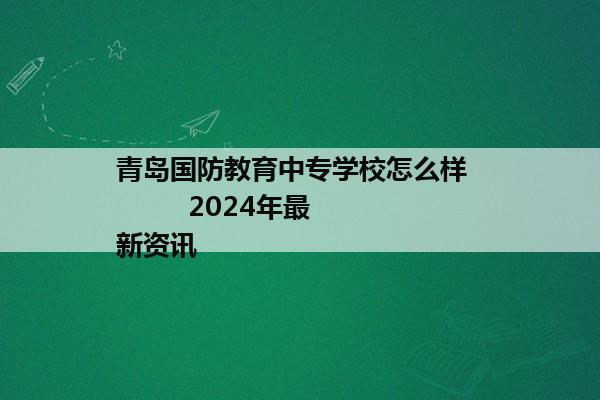 青岛国防教育中专学校怎么样           2024年最新资讯