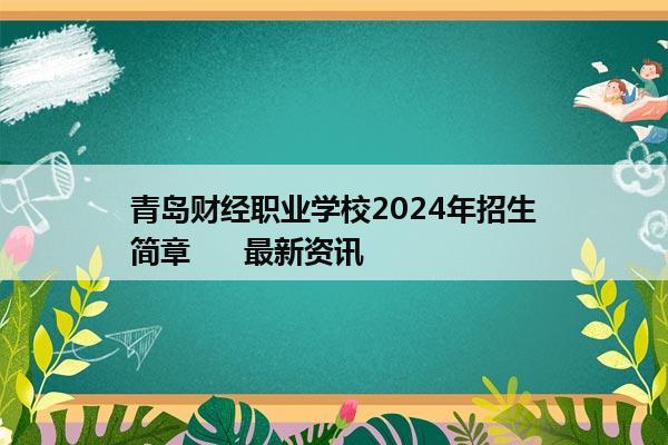 青岛财经职业学校2024年招生简章      最新资讯