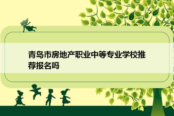 青岛市房地产职业中等专业学校推荐报名吗