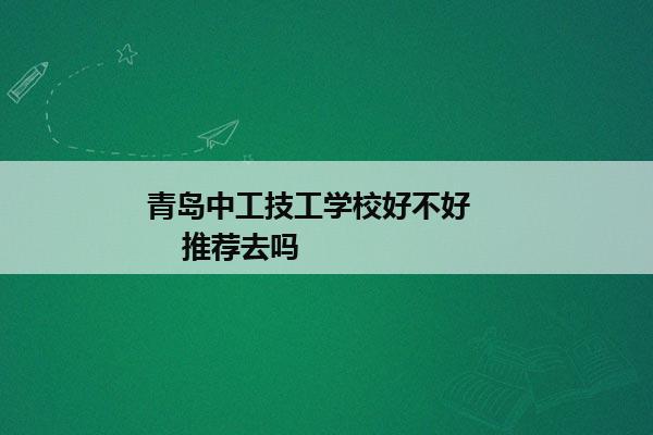 青岛中工技工学校好不好        推荐去吗