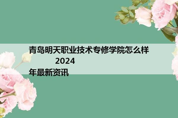 青岛明天职业技术专修学院怎么样           2024年最新资讯