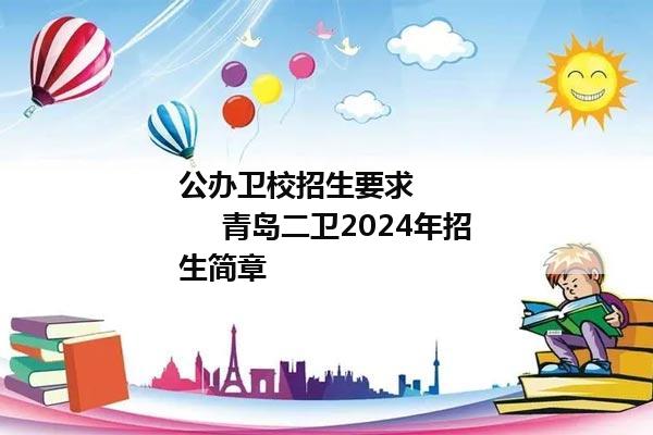 公办卫校招生要求            青岛二卫2024年招生简章