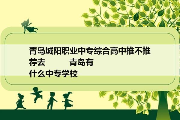 青岛城阳职业中专综合高中推不推荐去          青岛有什么中专学校  