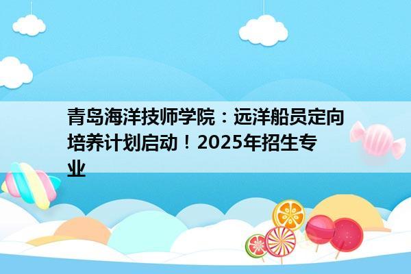 青岛海洋技师学院：远洋船员定向培养计划启动！2025年招生专业