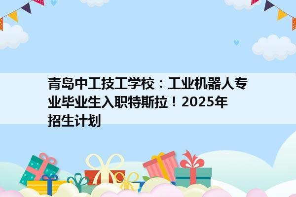 青岛中工技工学校：工业机器人专业毕业生入职特斯拉！2025年招生计划