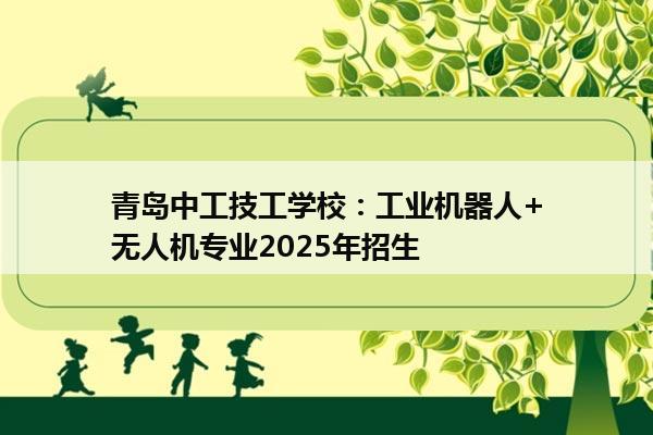 青岛中工技工学校：工业机器人+无人机专业2025年招生