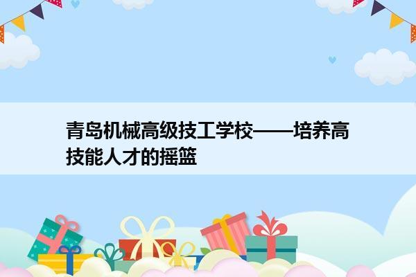 青岛机械高级技工学校——培养高技能人才的摇篮 青岛机械高级技工学校——培养高技能人才的摇篮