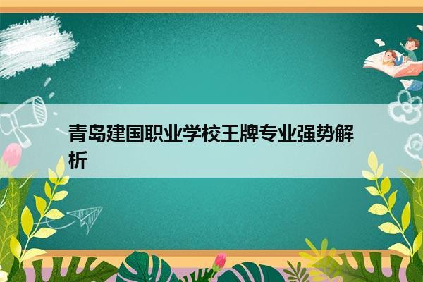 青岛建国职业学校王牌专业强势解析 青岛建国职业学校王牌专业强势解析