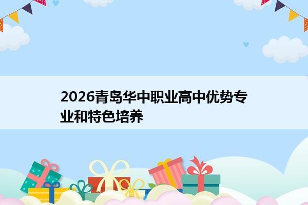 2026青岛华中职业高中优势专业和特色培养