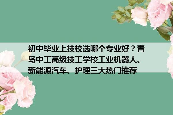 初中毕业上技校选哪个专业好？青岛中工高级技工学校工业机器人、新能源汽车、护理三大热门推荐